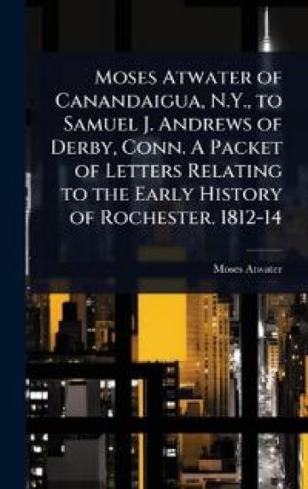 Moses Atwater of Canandaigua, N.Y., to Samuel J. Andrews of Derby, Conn. A Packet of Letters Relating to the Early History of Rochester. 1812-14