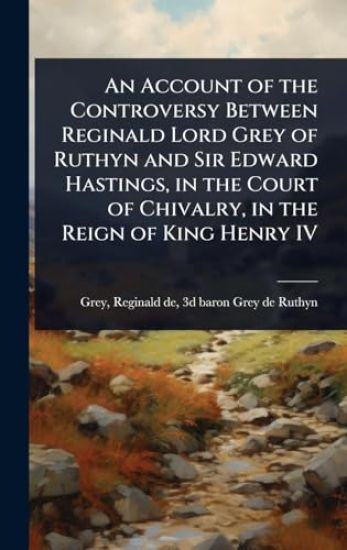 An Account of the Controversy Between Reginald Lord Grey of Ruthyn and Sir Edward Hastings, in the Court of Chivalry, in the Reign of King Henry IV