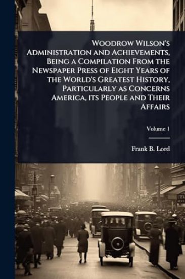 Woodrow Wilson's Administration and Achievements, Being a Compilation From the Newspaper Press of Eight Years of the World's Greatest History, Particularly as Concerns America, its People and Their Affairs