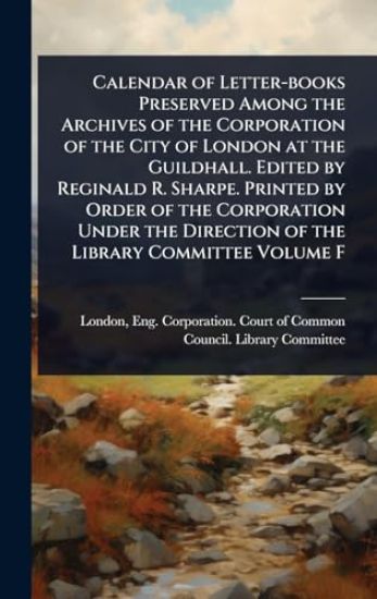 Calendar of Letter-books Preserved Among the Archives of the Corporation of the City of London at the Guildhall. Edited by Reginald R. Sharpe. Printed by Order of the Corporation Under the Direction of the Library Committee Volume F