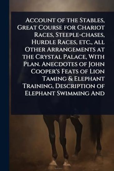 Account of the Stables, Great Course for Chariot Races, Steeple-chases, Hurdle Races, etc., all Other Arrangements at the Crystal Palace, With Plan. Anecdotes of John Cooper's Feats of Lion Taming & Elephant Training, Description of Elephant Swimming And
