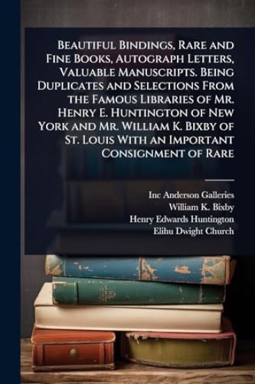 Beautiful Bindings, Rare and Fine Books, Autograph Letters, Valuable Manuscripts. Being Duplicates and Selections From the Famous Libraries of Mr. Henry E. Huntington of New York and Mr. William K. Bixby of St. Louis With an Important Consignment of Rare