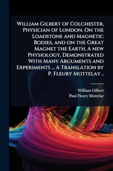 William Gilbert of Colchester, Physician of London. On the Loadstone and Magnetic Bodies, and on the Great Magnet the Earth. A new Physiology, Demonstrated With Many Arguments and Experiments ... A Translation by P. Fleury Mottelay ..