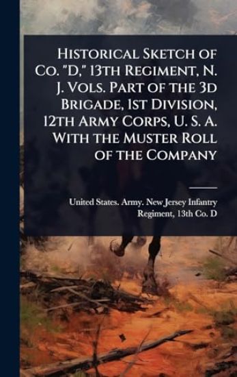Historical Sketch of Co. "D," 13th Regiment, N. J. Vols. Part of the 3d Brigade, 1st Division, 12th Army Corps, U. S. A. With the Muster Roll of the Company