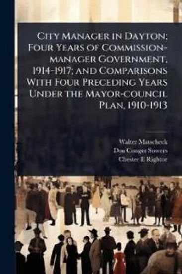 City Manager in Dayton; Four Years of Commission-manager Government, 1914-1917; and Comparisons With Four Preceding Years Under the Mayor-council Plan, 1910-1913