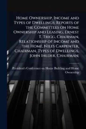 Home Ownership, Income and Types of Dwellings; Reports of the Committees on Home Ownership and Leasing, Ernest T. Trigg, Chairman, Relationship of Income and the Home, Niles Carpenter, Chairman, Types of Dwellings, John Ihlder, Chairman;