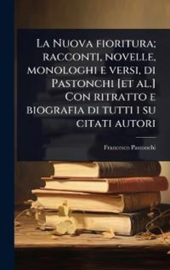 La Nuova fioritura; racconti, novelle, monologhi e versi, di Pastonchi [et al.] Con ritratto e biografia di tutti i su citati autori