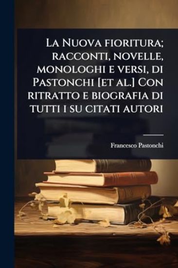 La Nuova fioritura; racconti, novelle, monologhi e versi, di Pastonchi [et al.] Con ritratto e biografia di tutti i su citati autori