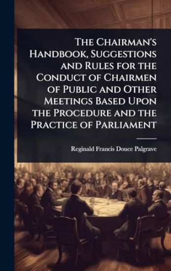 The Chairman's Handbook, Suggestions and Rules for the Conduct of Chairmen of Public and Other Meetings Based Upon the Procedure and the Practice of Parliament