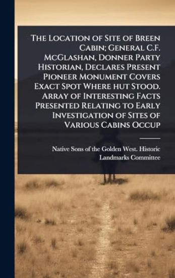 The Location of Site of Breen Cabin; General C.F. McGlashan, Donner Party Historian, Declares Present Pioneer Monument Covers Exact Spot Where hut Stood. Array of Interesting Facts Presented Relating to Early Investigation of Sites of Various Cabins Occup