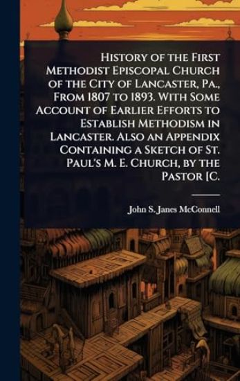 History of the First Methodist Episcopal Church of the City of Lancaster, Pa., From 1807 to 1893. With Some Account of Earlier Efforts to Establish Methodism in Lancaster. Also an Appendix Containing a Sketch of St. Paul's M. E. Church, by the Pastor [C.