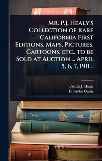 Mr. P.J. Healy's Collection of Rare California First Editions, Maps, Pictures, Cartoons, etc., to be Sold at Auction ... April 5, 6, 7, 1911 ..