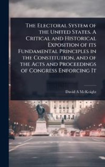 The Electoral System of the United States. A Critical and Historical Exposition of its Fundamental Principles in the Constitution, and of the Acts and Proceedings of Congress Enforcing It