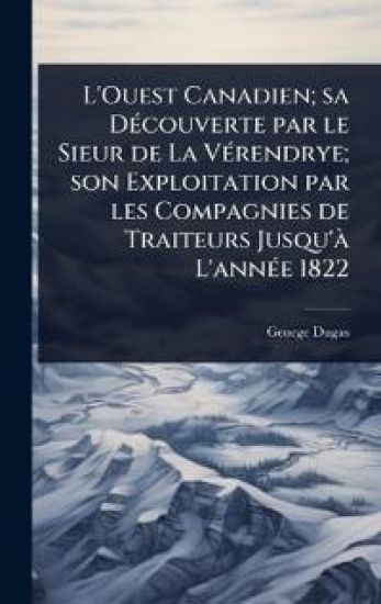L'Ouest Canadien; sa DÃ(c)couverte par le Sieur de La VÃ(c)rendrye; son Exploitation par les Compagnies de Traiteurs Jusqu'Ã L'annÃ(c)e 1822
