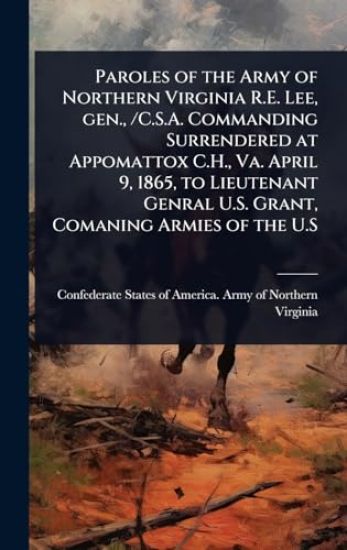 Paroles of the Army of Northern Virginia R.E. Lee, gen., /C.S.A. Commanding Surrendered at Appomattox C.H., Va. April 9, 1865, to Lieutenant Genral U.S. Grant, Comaning Armies of the U.S