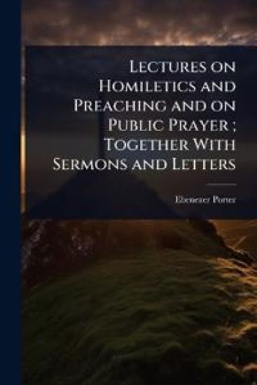 Lectures on Homiletics and Preaching and on Public Prayer; Together With Sermons and Letters