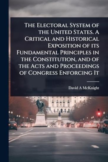 The Electoral System of the United States. A Critical and Historical Exposition of its Fundamental Principles in the Constitution, and of the Acts and Proceedings of Congress Enforcing It