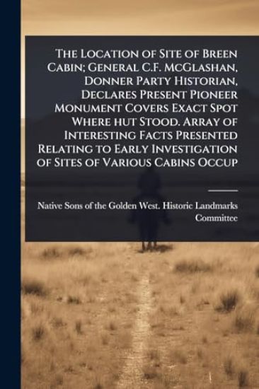 The Location of Site of Breen Cabin; General C.F. McGlashan, Donner Party Historian, Declares Present Pioneer Monument Covers Exact Spot Where hut Stood. Array of Interesting Facts Presented Relating to Early Investigation of Sites of Various Cabins Occup