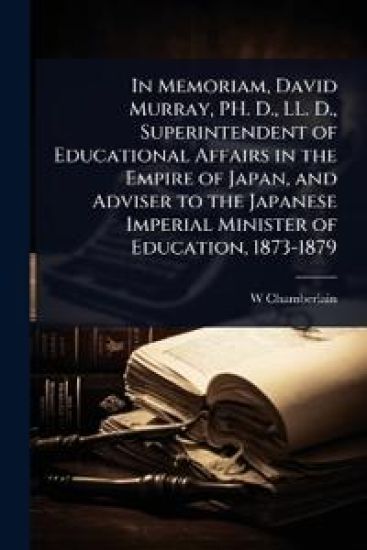 In Memoriam, David Murray, PH. D., LL. D., Superintendent of Educational Affairs in the Empire of Japan, and Adviser to the Japanese Imperial Minister of Education, 1873-1879