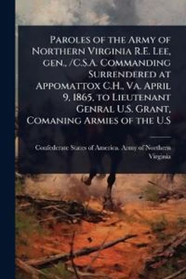 Paroles of the Army of Northern Virginia R.E. Lee, gen., /C.S.A. Commanding Surrendered at Appomattox C.H., Va. April 9, 1865, to Lieutenant Genral U.S. Grant, Comaning Armies of the U.S