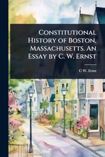 Constitutional History of Boston, Massachusetts. An Essay by C. W. Ernst