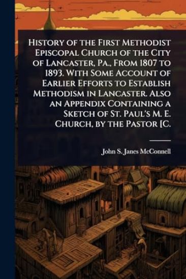 History of the First Methodist Episcopal Church of the City of Lancaster, Pa., From 1807 to 1893. With Some Account of Earlier Efforts to Establish Methodism in Lancaster. Also an Appendix Containing a Sketch of St. Paul's M. E. Church, by the Pastor [C.