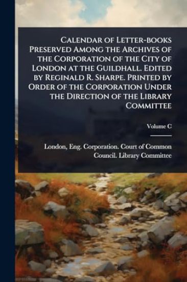 Calendar of Letter-books Preserved Among the Archives of the Corporation of the City of London at the Guildhall. Edited by Reginald R. Sharpe. Printed by Order of the Corporation Under the Direction of the Library Committee