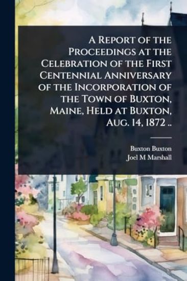 A Report of the Proceedings at the Celebration of the First Centennial Anniversary of the Incorporation of the Town of Buxton, Maine, Held at Buxton, Aug. 14, 1872 ..