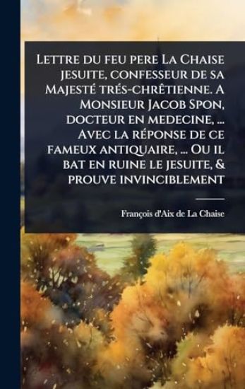 Lettre du feu pere La Chaise jesuite, confesseur de sa MajestÃ(c) trÃ(c)s-chrÃatienne. A Monsieur Jacob Spon, docteur en medecine, ... Avec la rÃ(c)ponse de ce fameux antiquaire, ... Ou il bat en ruine le jesuite, & prouve invinciblement