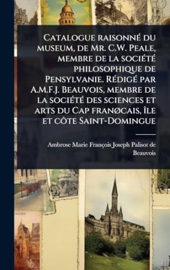 Catalogue raisonnÃ(c) du museum, de Mr. C.W. Peale, membre de la sociÃ(c)tÃ(c) philosophique de Pensylvanie. RÃ(c)digÃ(c) par A.M.F.J. Beauvois, membre de la sociÃ(c)tÃ(c) des sciences et arts du Cap franÃ, cais, Ã(R)le et cÃ´te Saint-Domingue