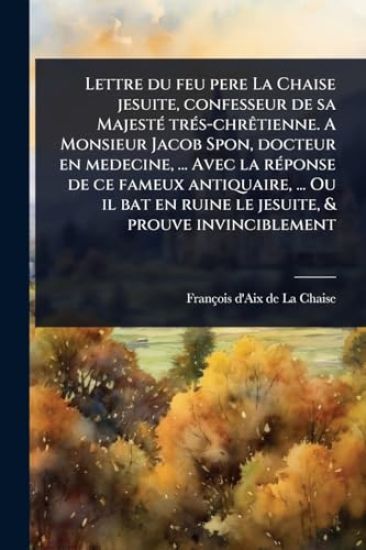 Lettre du feu pere La Chaise jesuite, confesseur de sa MajestÃ(c) trÃ(c)s-chrÃatienne. A Monsieur Jacob Spon, docteur en medecine, ... Avec la rÃ(c)ponse de ce fameux antiquaire, ... Ou il bat en ruine le jesuite, & prouve invinciblement