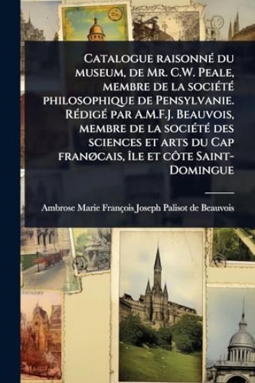 Catalogue raisonnÃ(c) du museum, de Mr. C.W. Peale, membre de la sociÃ(c)tÃ(c) philosophique de Pensylvanie. RÃ(c)digÃ(c) par A.M.F.J. Beauvois, membre de la sociÃ(c)tÃ(c) des sciences et arts du Cap franÃ, cais, Ã(R)le et cÃ´te Saint-Domingue