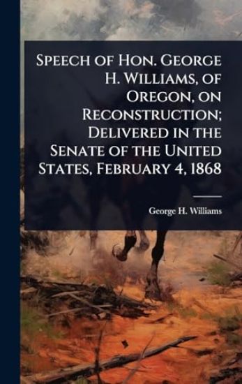 Speech of Hon. George H. Williams, of Oregon, on Reconstruction; Delivered in the Senate of the United States, February 4, 1868