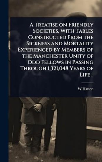 A Treatise on Friendly Societies, With Tables Constructed From the Sickness and Mortality Experienced by Members of the Manchester Unity of Odd Fellows in Passing Through 1,321,048 Years of Life ..
