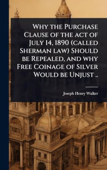 Why the Purchase Clause of the act of July 14, 1890 (called Sherman law) Should be Repealed, and why Free Coinage of Silver Would be Unjust ..