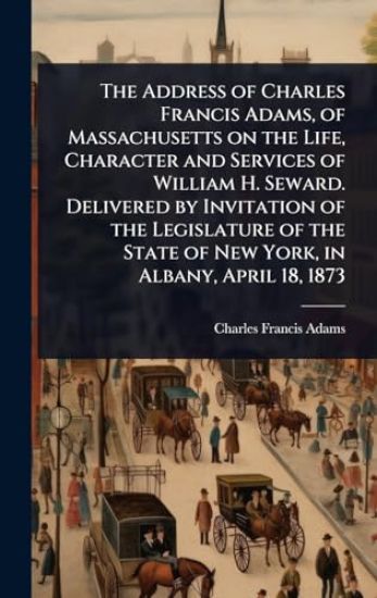 The Address of Charles Francis Adams, of Massachusetts on the Life, Character and Services of William H. Seward. Delivered by Invitation of the Legislature of the State of New York, in Albany, April 18, 1873