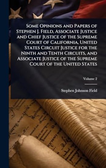 Some Opinions and Papers of Stephen J. Field, Associate Justice and Chief Justice of the Supreme Court of California, United States Circuit Justice for the Ninth and Tenth Circuits, and Associate Justice of the Supreme Court of the United States