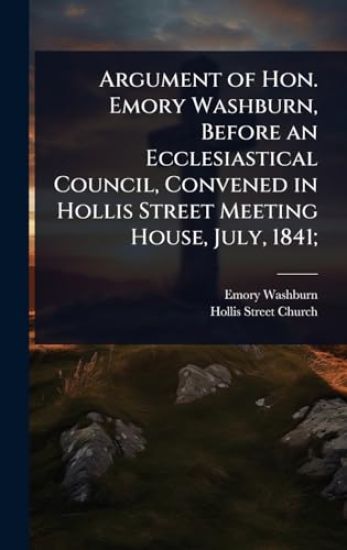 Argument of Hon. Emory Washburn, Before an Ecclesiastical Council, Convened in Hollis Street Meeting House, July, 1841;