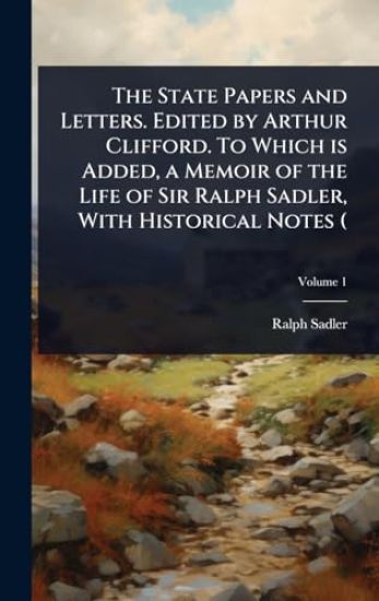 The State Papers and Letters. Edited by Arthur Clifford. To Which is Added, a Memoir of the Life of Sir Ralph Sadler, With Historical Notes (