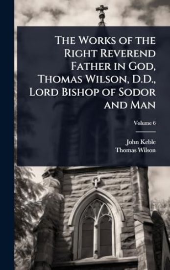 The Works of the Right Reverend Father in God, Thomas Wilson, D.D., Lord Bishop of Sodor and Man