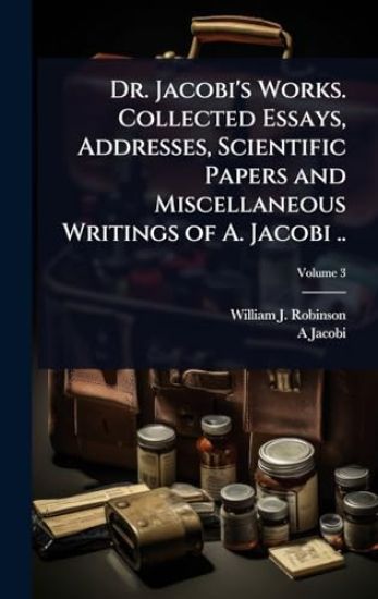 Dr. Jacobi's Works. Collected Essays, Addresses, Scientific Papers and Miscellaneous Writings of A. Jacobi ..