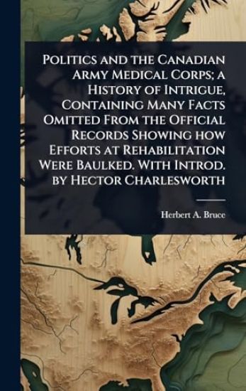 Politics and the Canadian Army Medical Corps; a History of Intrigue, Containing Many Facts Omitted From the Official Records Showing how Efforts at Rehabilitation Were Baulked. With Introd. by Hector Charlesworth