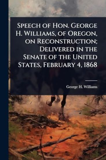 Speech of Hon. George H. Williams, of Oregon, on Reconstruction; Delivered in the Senate of the United States, February 4, 1868