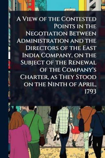 A View of the Contested Points in the Negotiation Between Administration and the Directors of the East India Company, on the Subject of the Renewal of the Company's Charter, as They Stood on the Ninth of April, 1793