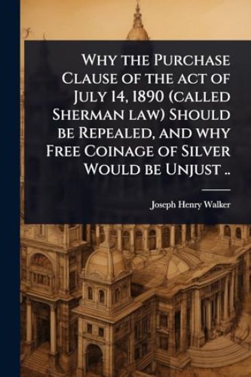 Why the Purchase Clause of the act of July 14, 1890 (called Sherman law) Should be Repealed, and why Free Coinage of Silver Would be Unjust ..