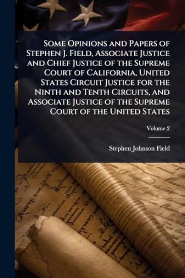 Some Opinions and Papers of Stephen J. Field, Associate Justice and Chief Justice of the Supreme Court of California, United States Circuit Justice for the Ninth and Tenth Circuits, and Associate Justice of the Supreme Court of the United States