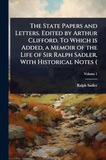 The State Papers and Letters. Edited by Arthur Clifford. To Which is Added, a Memoir of the Life of Sir Ralph Sadler, With Historical Notes (