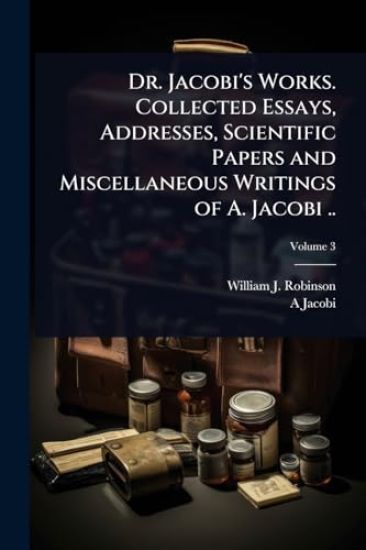 Dr. Jacobi's Works. Collected Essays, Addresses, Scientific Papers and Miscellaneous Writings of A. Jacobi ..