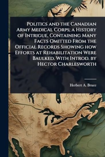 Politics and the Canadian Army Medical Corps; a History of Intrigue, Containing Many Facts Omitted From the Official Records Showing how Efforts at Rehabilitation Were Baulked. With Introd. by Hector Charlesworth