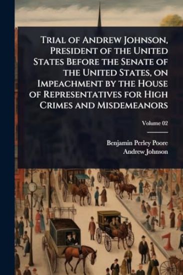 Trial of Andrew Johnson, President of the United States Before the Senate of the United States, on Impeachment by the House of Representatives for High Crimes and Misdemeanors